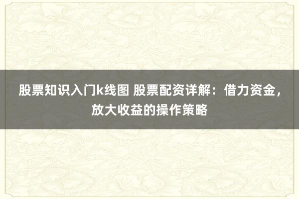 股票知识入门k线图 股票配资详解：借力资金，放大收益的操作策略