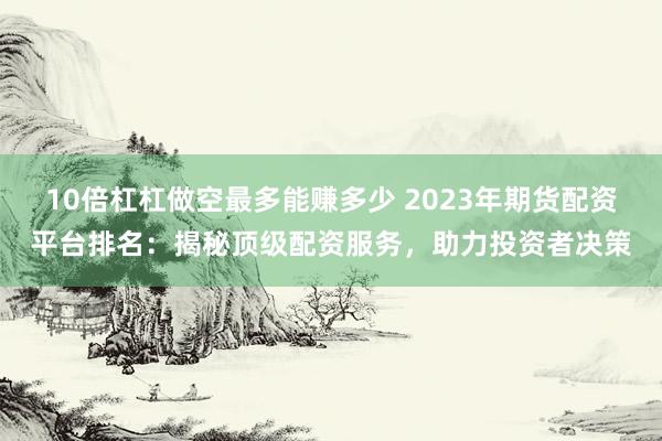 10倍杠杠做空最多能赚多少 2023年期货配资平台排名：揭秘顶级配资服务，助力投资者决策