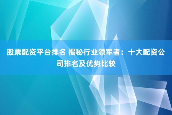 股票配资平台排名 揭秘行业领军者：十大配资公司排名及优势比较