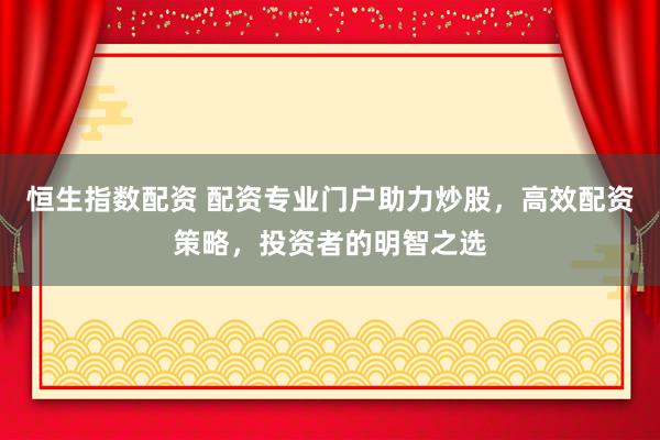 恒生指数配资 配资专业门户助力炒股，高效配资策略，投资者的明智之选