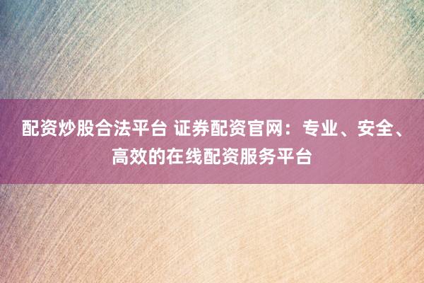 配资炒股合法平台 证券配资官网：专业、安全、高效的在线配资服务平台