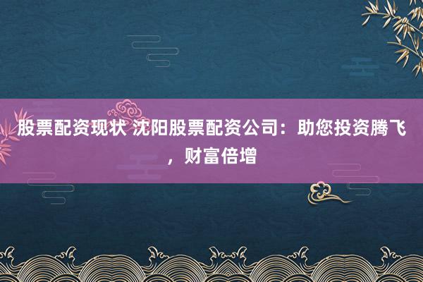 股票配资现状 沈阳股票配资公司：助您投资腾飞，财富倍增