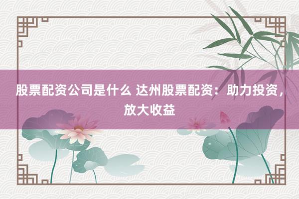 股票配资公司是什么 达州股票配资：助力投资，放大收益