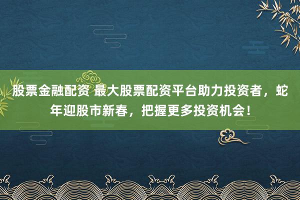 股票金融配资 最大股票配资平台助力投资者，蛇年迎股市新春，把握更多投资机会！