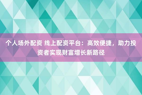 个人场外配资 线上配资平台：高效便捷，助力投资者实现财富增长新路径