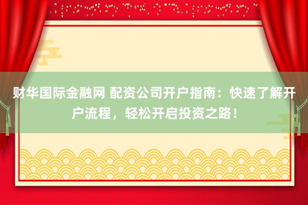 财华国际金融网 配资公司开户指南：快速了解开户流程，轻松开启投资之路！