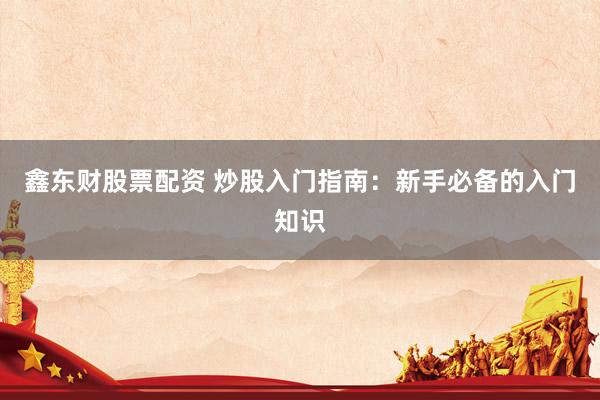 鑫东财股票配资 炒股入门指南：新手必备的入门知识