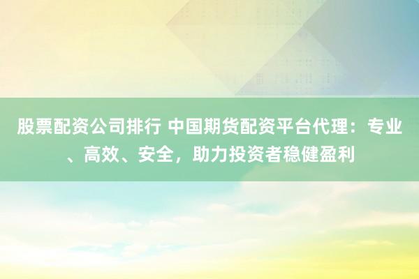 股票配资公司排行 中国期货配资平台代理：专业、高效、安全，助力投资者稳健盈利