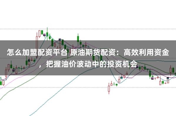 怎么加盟配资平台 原油期货配资：高效利用资金，把握油价波动中的投资机会