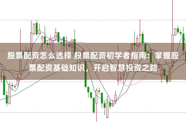 股票配资怎么选择 股票配资初学者指南：掌握股票配资基础知识，开启智慧投资之路