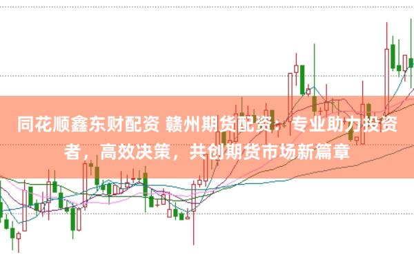 同花顺鑫东财配资 赣州期货配资：专业助力投资者，高效决策，共创期货市场新篇章