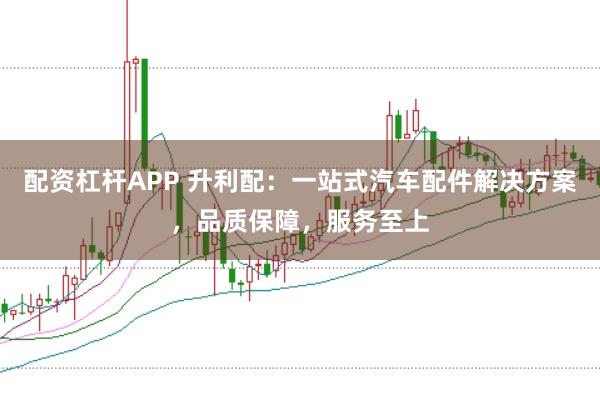 配资杠杆APP 升利配：一站式汽车配件解决方案，品质保障，服务至上