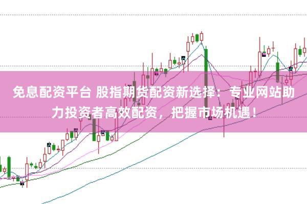 免息配资平台 股指期货配资新选择：专业网站助力投资者高效配资，把握市场机遇！
