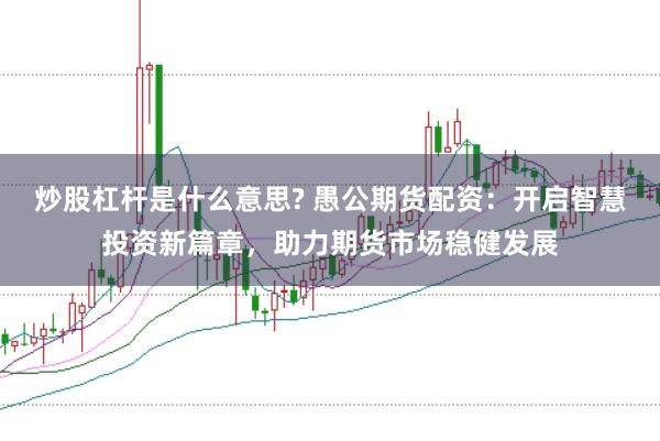 炒股杠杆是什么意思? 愚公期货配资：开启智慧投资新篇章，助力期货市场稳健发展