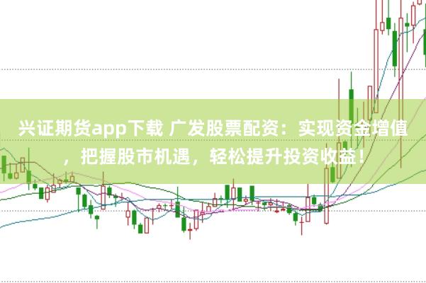 兴证期货app下载 广发股票配资：实现资金增值，把握股市机遇，轻松提升投资收益！