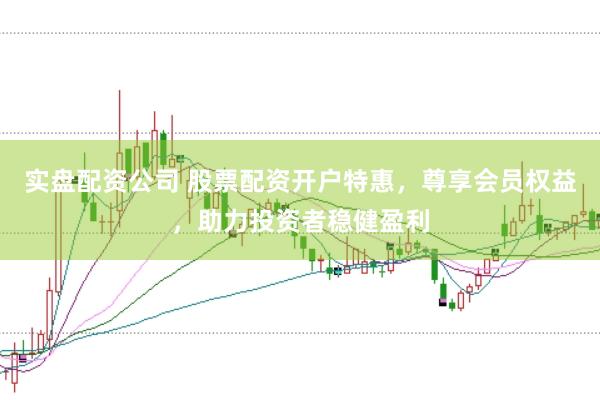实盘配资公司 股票配资开户特惠，尊享会员权益，助力投资者稳健盈利