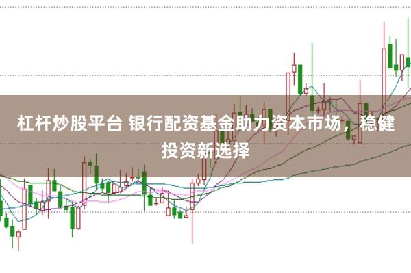 杠杆炒股平台 银行配资基金助力资本市场，稳健投资新选择