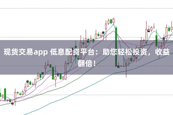 现货交易app 低息配资平台：助您轻松投资，收益翻倍！
