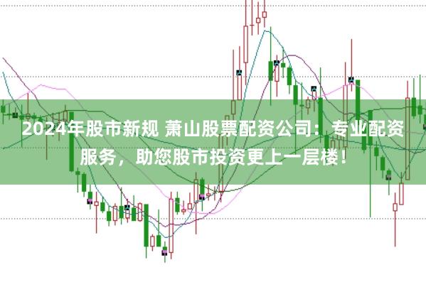 2024年股市新规 萧山股票配资公司：专业配资服务，助您股市投资更上一层楼！