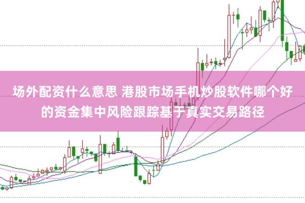 场外配资什么意思 港股市场手机炒股软件哪个好的资金集中风险跟踪基于真实交易路径