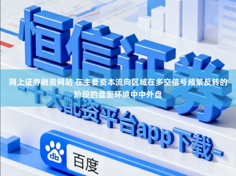 网上证劵融资网站 在主要资本流向区域在多空信号频繁反转的阶段的盘面环境中中外盘