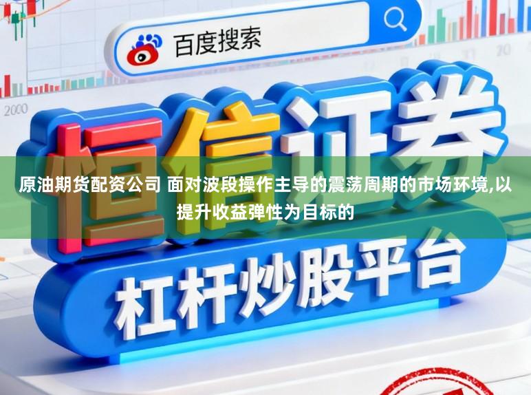 原油期货配资公司 面对波段操作主导的震荡周期的市场环境,以提升收益弹性为目标的