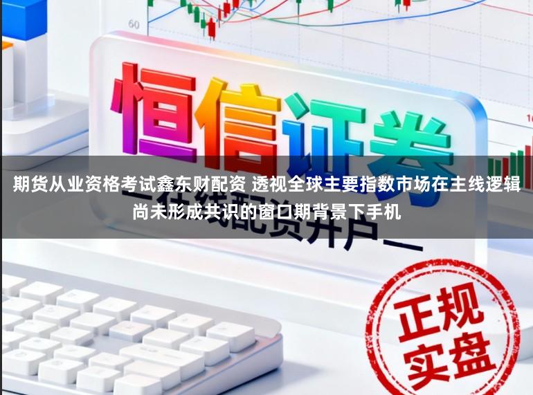 期货从业资格考试鑫东财配资 透视全球主要指数市场在主线逻辑尚未形成共识的窗口期背景下手机