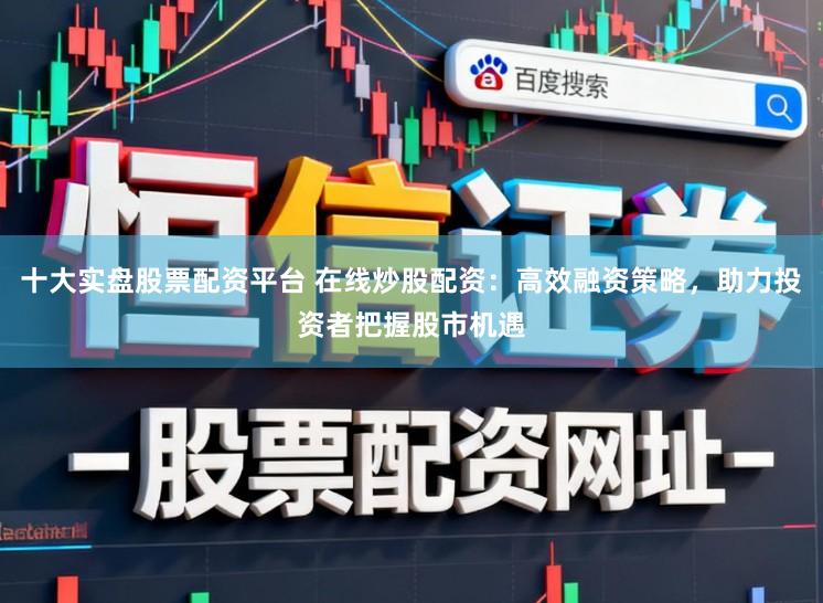 十大实盘股票配资平台 在线炒股配资：高效融资策略，助力投资者把握股市机遇