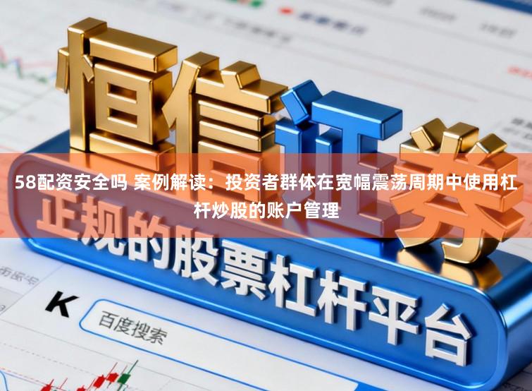 58配资安全吗 案例解读：投资者群体在宽幅震荡周期中使用杠杆炒股的账户管理