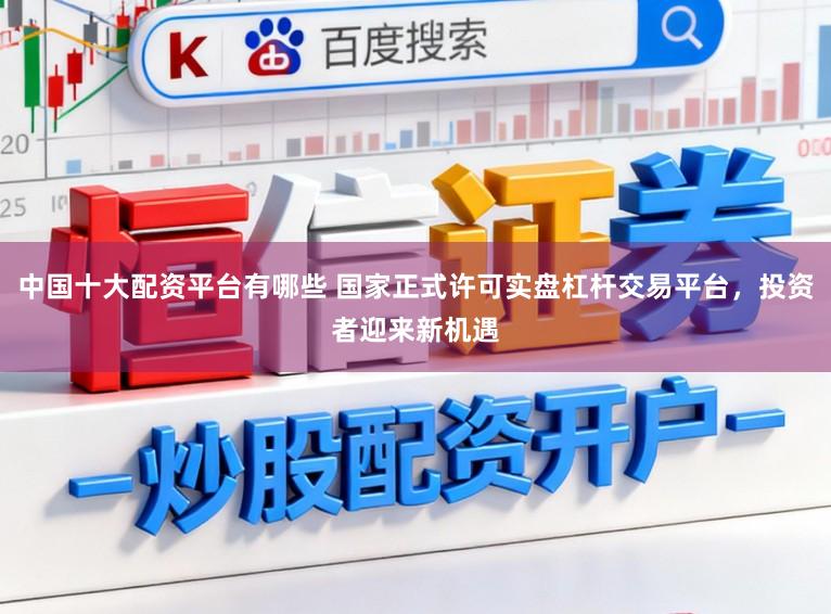 中国十大配资平台有哪些 国家正式许可实盘杠杆交易平台，投资者迎来新机遇